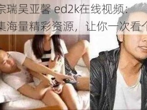 李宗瑞吴亚馨 ed2k在线视频：汇集海量精彩资源，让你一次看个够