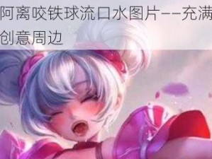 王者阿离咬铁球流口水图片——充满趣味性的创意周边