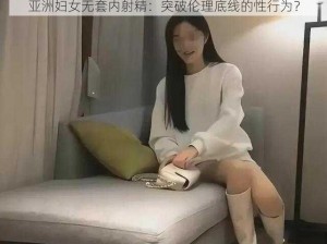 亚洲妇女无套内射精：突破伦理底线的性行为？