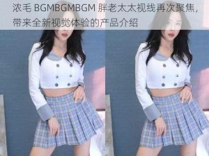 浓毛 BGMBGMBGM 胖老太太视线再次聚焦，带来全新视觉体验的产品介绍