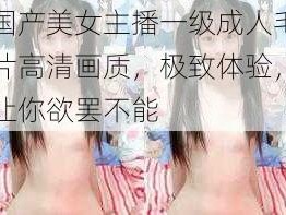 国产美女主播一级成人毛片高清画质，极致体验，让你欲罢不能