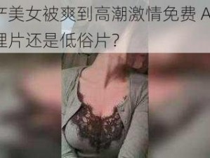 国产美女被爽到高潮激情免费 A 片：伦理片还是低俗片？