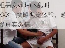 粗暴交videos乱叫 XXX：震撼视觉体验，感受真实激情