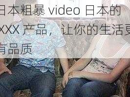 日本粗暴 video 日本的 XXX 产品，让你的生活更有品质