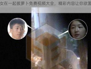 男女在一起拔萝卜免费视频大全，精彩内容让你欲罢不能