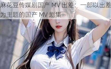 麻花豆传媒剧国产 MV 出差：一部以出差为主题的国产 MV 剧集