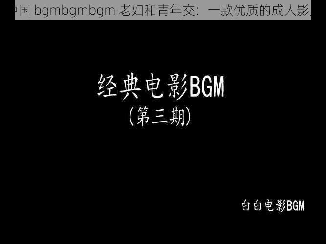 中国 bgmbgmbgm 老妇和青年交：一款优质的成人影片