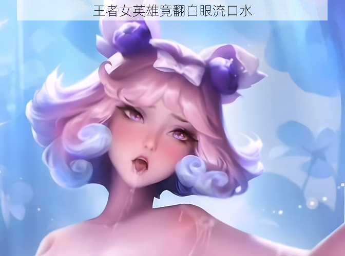 王者女英雄竟翻白眼流口水