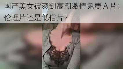 国产美女被爽到高潮激情免费 A 片：伦理片还是低俗片？